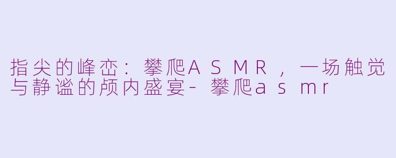 指尖的峰峦：攀爬ASMR，一场触觉与静谧的颅内盛宴-攀爬asmr