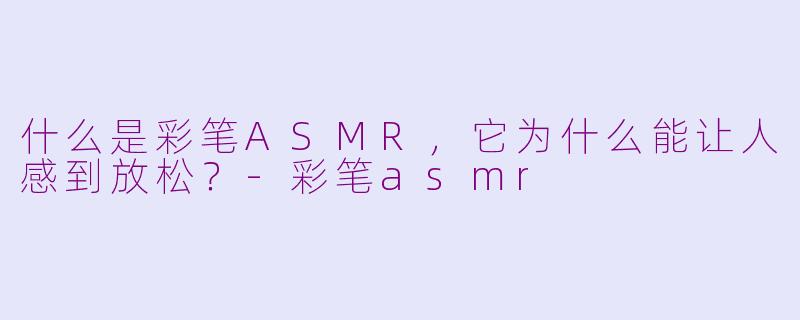 什么是彩笔ASMR,它为什么能让人感到放松?-彩笔asmr