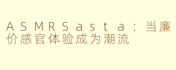 ASMRSasta:当廉价感官体验成为潮流