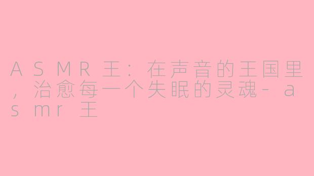 ASMR王:在声音的王国里,治愈每一个失眠的灵魂-asmr王