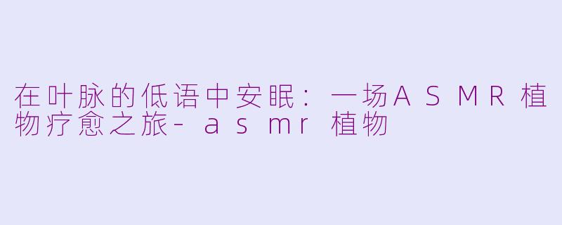 在叶脉的低语中安眠：一场ASMR植物疗愈之旅-asmr植物