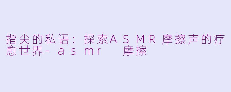 指尖的私语:探索ASMR摩擦声的疗愈世界-asmr 摩擦