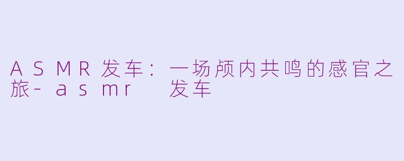 ASMR发车：一场颅内共鸣的感官之旅-asmr 发车