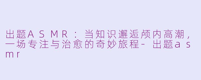 出题ASMR：当知识邂逅颅内高潮，一场专注与治愈的奇妙旅程-出题asmr