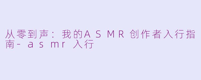 从零到声：我的ASMR创作者入行指南-asmr入行