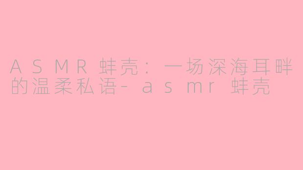 ASMR蚌壳：一场深海耳畔的温柔私语-asmr蚌壳