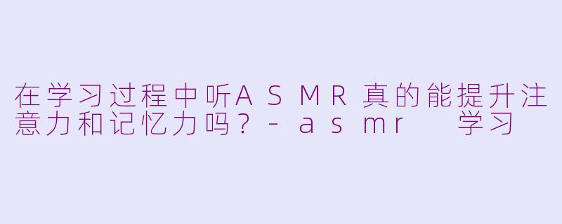 在学习过程中听ASMR真的能提升注意力和记忆力吗？-asmr 学习