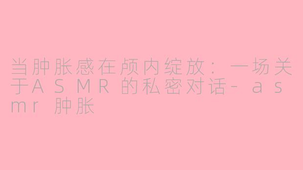 当肿胀感在颅内绽放:一场关于ASMR的私密对话-asmr肿胀
