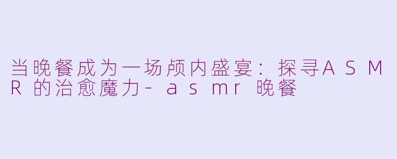 当晚餐成为一场颅内盛宴：探寻ASMR的治愈魔力-asmr晚餐