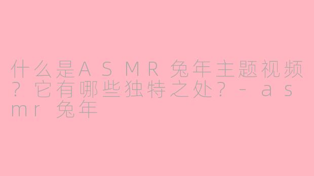 什么是ASMR兔年主题视频？它有哪些独特之处？-asmr兔年