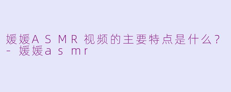 媛媛ASMR视频的主要特点是什么?-媛媛asmr