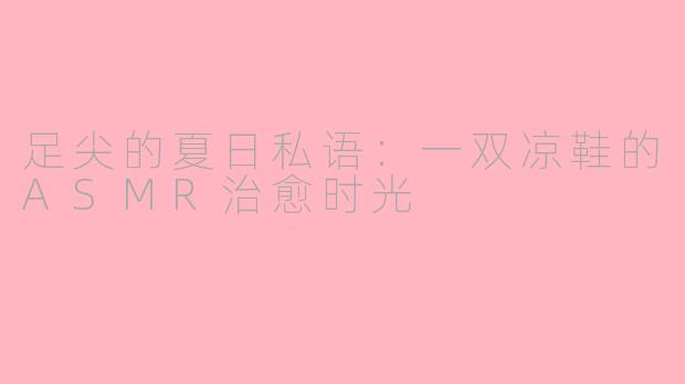 足尖的夏日私语:一双凉鞋的ASMR治愈时光