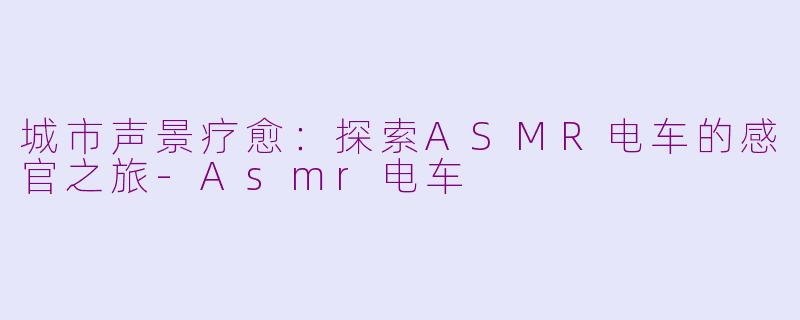 城市声景疗愈：探索ASMR电车的感官之旅