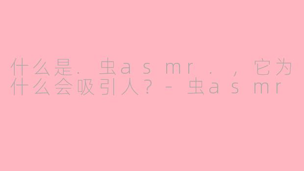 什么是.虫asmr.,它为什么会吸引人?-虫asmr