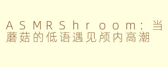 ASMRShroom：当蘑菇的低语遇见颅内高潮