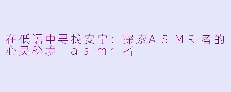 在低语中寻找安宁:探索ASMR者的心灵秘境-asmr者