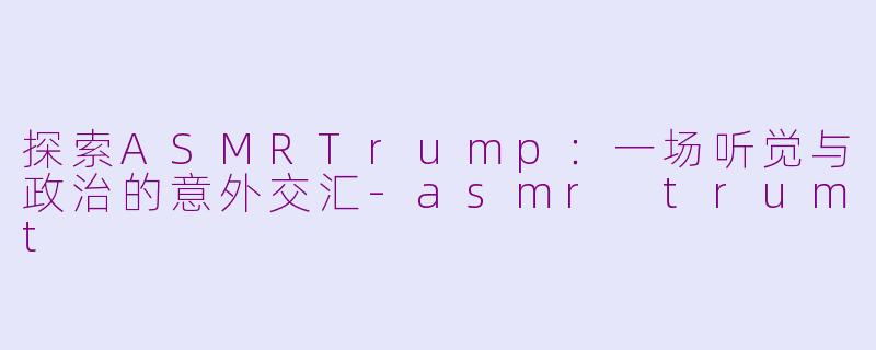 探索ASMRTrump：一场听觉与政治的意外交汇-asmr trumt