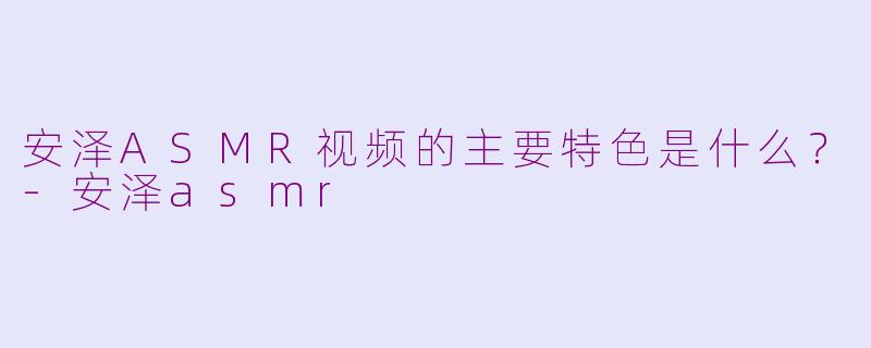 安泽ASMR视频的主要特色是什么?-安泽asmr