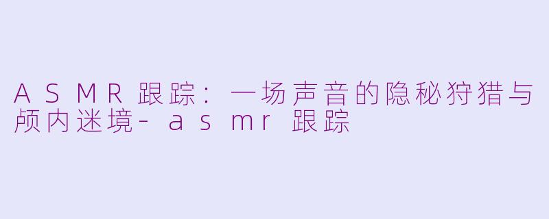 ASMR跟踪：一场声音的隐秘狩猎与颅内迷境-asmr跟踪