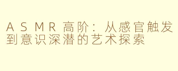 ASMR高阶:从感官触发到意识深潜的艺术探索