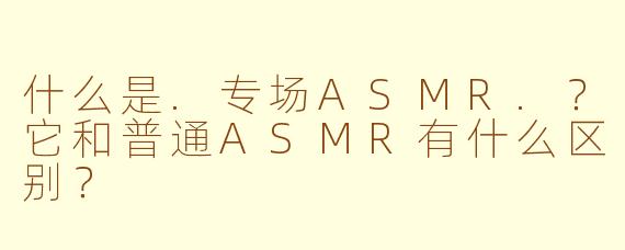什么是.专场ASMR.?它和普通ASMR有什么区别?