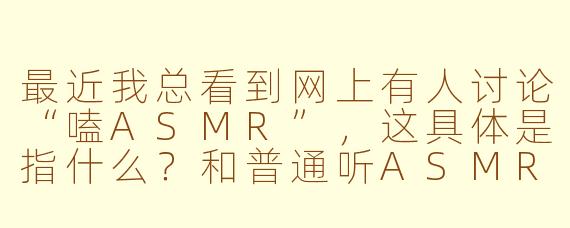 最近我总看到网上有人讨论“嗑ASMR”,这具体是指什么?和普通听ASMR有什么区别吗?