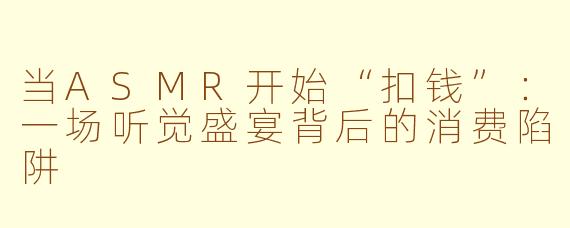当ASMR开始“扣钱”：一场听觉盛宴背后的消费陷阱