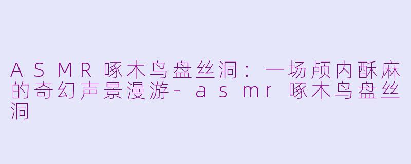 ASMR啄木鸟盘丝洞：一场颅内酥麻的奇幻声景漫游-asmr啄木鸟盘丝洞