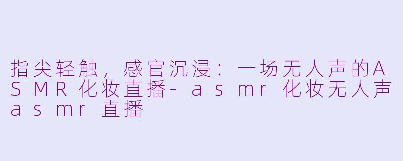 指尖轻触，感官沉浸：一场无人声的ASMR化妆直播-asmr化妆无人声asmr直播