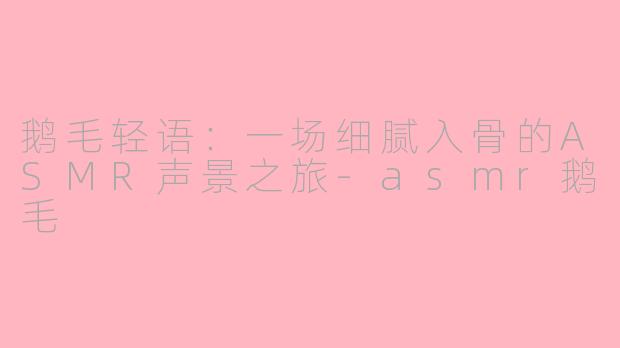 鹅毛轻语：一场细腻入骨的ASMR声景之旅-asmr鹅毛