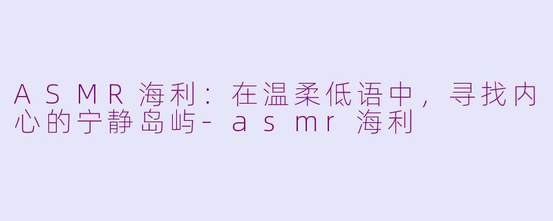 ASMR海利：在温柔低语中，寻找内心的宁静岛屿-asmr海利