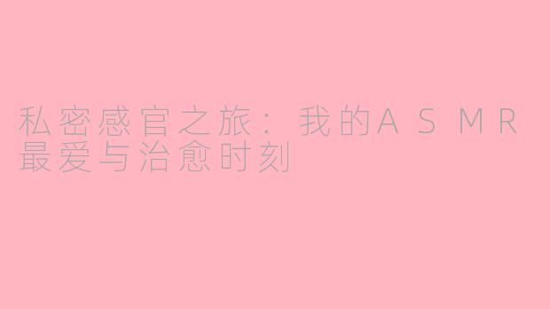 私密感官之旅：我的ASMR最爱与治愈时刻