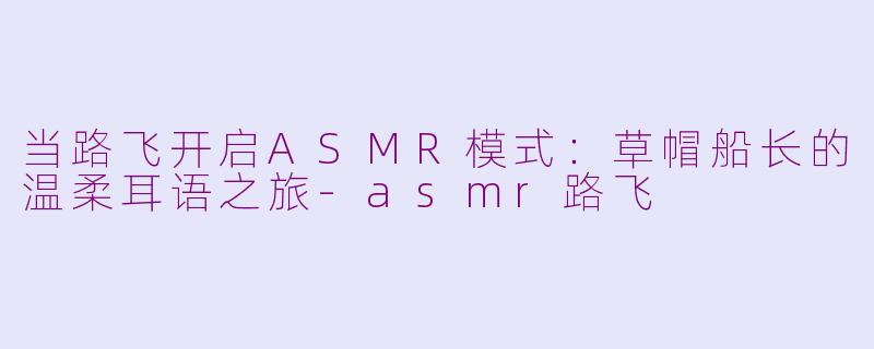 当路飞开启ASMR模式:草帽船长的温柔耳语之旅-asmr路飞