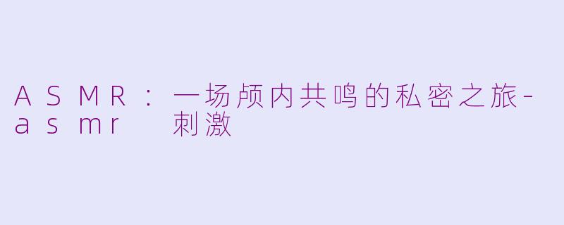 ASMR:一场颅内共鸣的私密之旅-asmr 刺激