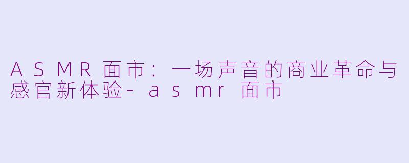 ASMR面市:一场声音的商业革命与感官新体验-asmr面市