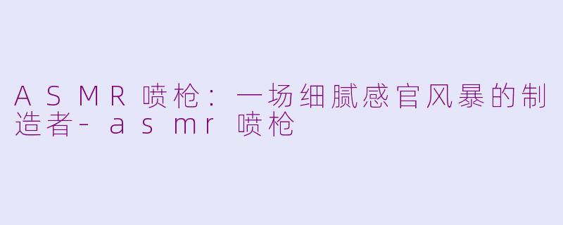 ASMR喷枪:一场细腻感官风暴的制造者-asmr喷枪