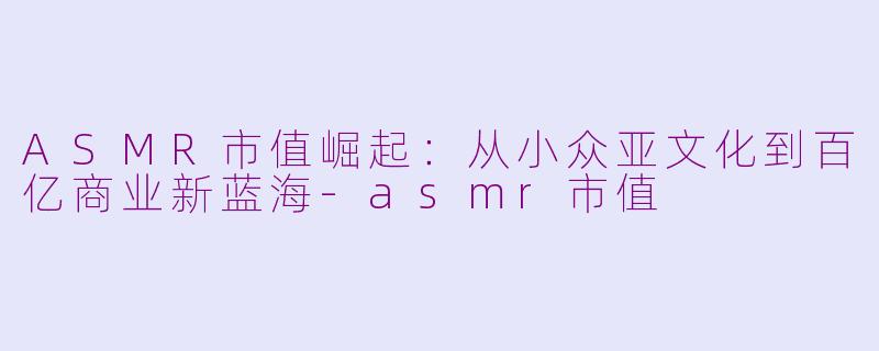 ASMR市值崛起：从小众亚文化到百亿商业新蓝海-asmr市值