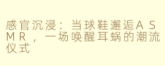 感官沉浸:当球鞋邂逅ASMR,一场唤醒耳蜗的潮流仪式