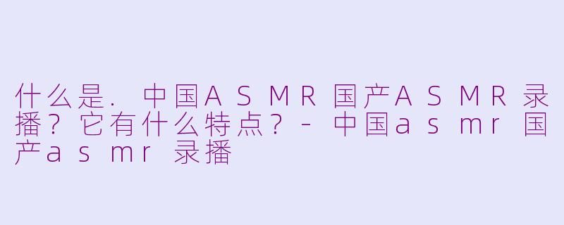 什么是.中国ASMR国产ASMR录播？它有什么特点？-中国asmr国产asmr录播