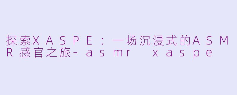 探索XASPE：一场沉浸式的ASMR感官之旅-asmr xaspe