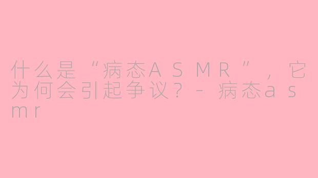 什么是“病态ASMR”,它为何会引起争议?-病态asmr