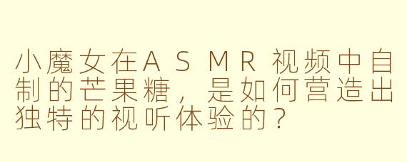 小魔女在ASMR视频中自制的芒果糖，是如何营造出独特的视听体验的？