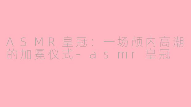 ASMR皇冠:一场颅内高潮的加冕仪式-asmr皇冠