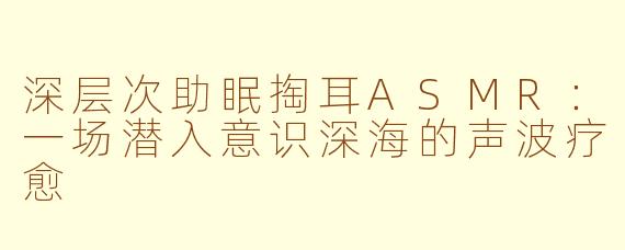 深层次助眠掏耳ASMR:一场潜入意识深海的声波疗愈