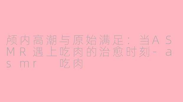 颅内高潮与原始满足：当ASMR遇上吃肉的治愈时刻-asmr 吃肉