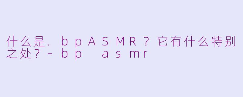 什么是.bpASMR?它有什么特别之处?-bp asmr