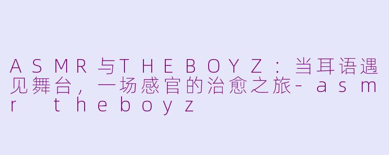 ASMR与THEBOYZ:当耳语遇见舞台,一场感官的治愈之旅-asmr theboyz