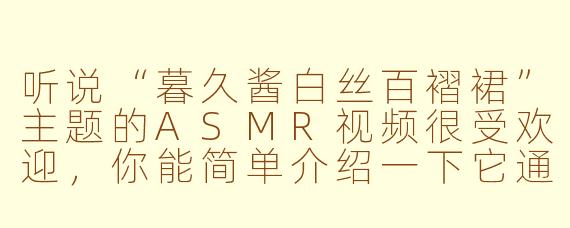 听说“暮久酱白丝百褶裙”主题的ASMR视频很受欢迎，你能简单介绍一下它通常包含哪些内容或特点吗？