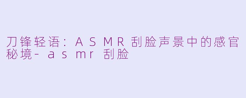 刀锋轻语：ASMR刮脸声景中的感官秘境-asmr刮脸
