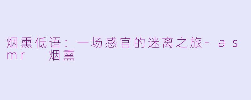 烟熏低语:一场感官的迷离之旅-asmr 烟熏